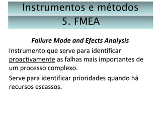 Instrumentos e métodos
5. FMEA
Failure Mode and Efects Analysis
Instrumento que serve para identificar
proactivamente as falhas mais importantes de
um processo complexo.
Serve para identificar prioridades quando há
recursos escassos.

 