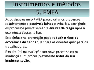 Instrumentos e métodos
5. FMEA
As equipas usam o FMEA para avaliar os processos
relativamente a possíveis falhas e evita-las, corrigindo
os processos proactivamente em vez de reagir após a
ocorrência dessas falhas.
Esta ênfase na prevenção pode reduzir o risco de
ocorrência de danos quer para os doentes quer para os
trabalhadores.
É muito útil na avaliação um novo processo ou na
mudança num processo existente antes da sua
implementação.

 