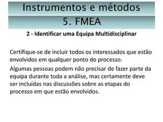 Instrumentos e métodos
5. FMEA
2 - Identificar uma Equipa Multidisciplinar
Certifique-se de incluir todos os interessados que estão
envolvidos em qualquer ponto do processo.
Algumas pessoas podem não precisar de fazer parte da
equipa durante toda a análise, mas certamente deve
ser incluídas nas discussões sobre as etapas do
processo em que estão envolvidos.

 
