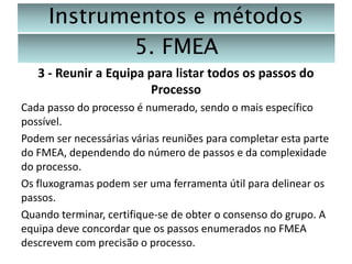 Instrumentos e métodos
5. FMEA
3 - Reunir a Equipa para listar todos os passos do
Processo
Cada passo do processo é numerado, sendo o mais específico
possível.
Podem ser necessárias várias reuniões para completar esta parte
do FMEA, dependendo do número de passos e da complexidade
do processo.
Os fluxogramas podem ser uma ferramenta útil para delinear os
passos.
Quando terminar, certifique-se de obter o consenso do grupo. A
equipa deve concordar que os passos enumerados no FMEA
descrevem com precisão o processo.

 