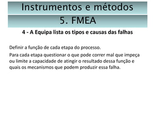 Instrumentos e métodos
5. FMEA
4 - A Equipa lista os tipos e causas das falhas
Definir a função de cada etapa do processo.
Para cada etapa questionar o que pode correr mal que impeça
ou limite a capacidade de atingir o resultado dessa função e
quais os mecanismos que podem produzir essa falha.

 