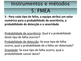 Instrumentos e métodos
5. FMEA
5 - Para cada tipo de falha, a equipa atribui um valor
numérico para a probabilidade de ocorrência, a
probabilidade de detecção e a severidade
Probabilidade de ocorrência: Qual é a probabilidade
deste tipo de falha ocorrer?
Probabilidade de detecção: Se esse tipo de falha
ocorre, qual a probabilidade de a falha ser detectada?
Gravidade: Se esse tipo de falha ocorre, qual a
probabilidade causar dano?

 