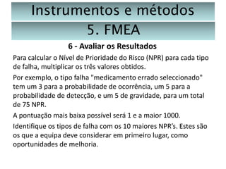 Instrumentos e métodos
5. FMEA
6 - Avaliar os Resultados
Para calcular o Nível de Prioridade do Risco (NPR) para cada tipo
de falha, multiplicar os três valores obtidos.
Por exemplo, o tipo falha "medicamento errado seleccionado"
tem um 3 para a probabilidade de ocorrência, um 5 para a
probabilidade de detecção, e um 5 de gravidade, para um total
de 75 NPR.
A pontuação mais baixa possível será 1 e a maior 1000.
Identifique os tipos de falha com os 10 maiores NPR’s. Estes são
os que a equipa deve considerar em primeiro lugar, como
oportunidades de melhoria.

 