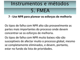 Instrumentos e métodos
5. FMEA
7 - Use NPR para planear os esforços de melhoria
Os tipos de falha com NPR alto são provavelmente as
partes mais importantes do processo onde devem
concentrar-se os esforços de melhoria.
Os tipos de falha com NPR muito baixos não são
susceptíveis de afectar muito o processo global, mesmo
se completamente eliminados, e devem, portanto,
estar no fundo da lista de prioridades.

 
