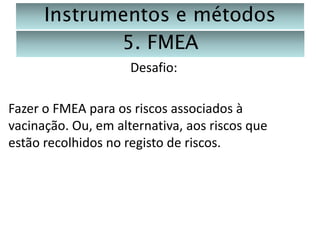 Instrumentos e métodos
5. FMEA
Desafio:
Fazer o FMEA para os riscos associados à
vacinação. Ou, em alternativa, aos riscos que
estão recolhidos no registo de riscos.

 