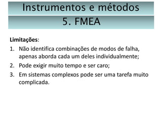 Instrumentos e métodos
5. FMEA
Limitações:
1. Não identifica combinações de modos de falha,
apenas aborda cada um deles individualmente;
2. Pode exigir muito tempo e ser caro;
3. Em sistemas complexos pode ser uma tarefa muito
complicada.

 