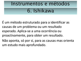 Instrumentos e métodos
6. Ishikawa
É um método estruturado para a identificar as
causas de um problema ou um resultado
esperado. Aplica-se a uma ocorrência ou
proactivamente, para obter um resultado.
Não aponta, só por si, para as causas mas orienta
um estudo mais aprofundado.

 