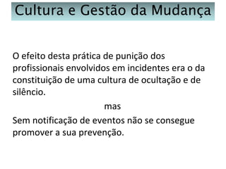 Cultura e Gestão da Mudança
O efeito desta prática de punição dos
profissionais envolvidos em incidentes era o da
constituição de uma cultura de ocultação e de
silêncio.
mas
Sem notificação de eventos não se consegue
promover a sua prevenção.

 