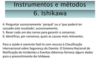 Instrumentos e métodos
6. Ishikawa
4. Perguntar sucessivamente ´porquê’ ou o ‘que poderá ter
causado este resultado’, sucessivamente;
5. Rever cada um dos ramos para garantir o consenso;
6. Identificar, por consenso, quais as causas mais relevantes.
Para a saúde é coerente fazê-lo com recurso à Classificação
Internacional sobre Segurança do Doente. O Sistema Nacional de
Notificação de Incidentes e Eventos Adversos fornece alguns dados
para o preenchimento do Ishikawa.

 