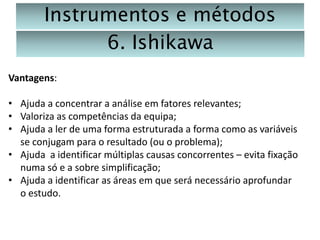 Instrumentos e métodos
6. Ishikawa
Vantagens:
• Ajuda a concentrar a análise em fatores relevantes;
• Valoriza as competências da equipa;
• Ajuda a ler de uma forma estruturada a forma como as variáveis
se conjugam para o resultado (ou o problema);
• Ajuda a identificar múltiplas causas concorrentes – evita fixação
numa só e a sobre simplificação;
• Ajuda a identificar as áreas em que será necessário aprofundar
o estudo.

 
