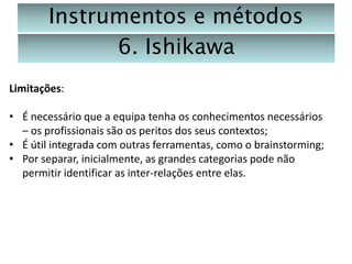 Instrumentos e métodos
6. Ishikawa
Limitações:
• É necessário que a equipa tenha os conhecimentos necessários
– os profissionais são os peritos dos seus contextos;
• É útil integrada com outras ferramentas, como o brainstorming;
• Por separar, inicialmente, as grandes categorias pode não
permitir identificar as inter-relações entre elas.

 