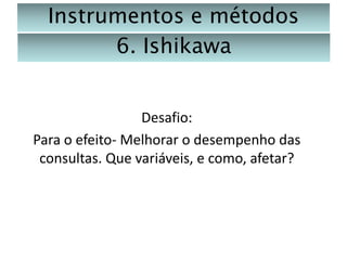 Instrumentos e métodos
6. Ishikawa

Desafio:
Para o efeito- Melhorar o desempenho das
consultas. Que variáveis, e como, afetar?

 