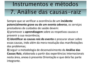 Instrumentos e métodos
7. Análise das causas-raiz
Sempre que se verificar a ocorrência de um incidente
potencialmente grave ou de um evento adverso, os serviços
prestadores de cuidados de saúde devem:
1) promover a aprendizagem sobre as respetivas causas e
prevenir a sua recorrência;
2) identificar as causas raiz do evento e procurar atuar sobre
essas causas, indo além da mera resolução das manifestações
dos problemas;
3) seguir a metodologia de desenvolvimento da Análise das
Causas Raiz, elaborada a partir das experiências internacionais
nesta área, anexa à presente Orientação e que dela faz parte
integrante.

 