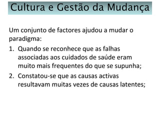 Cultura e Gestão da Mudança
Um conjunto de factores ajudou a mudar o
paradigma:
1. Quando se reconhece que as falhas
associadas aos cuidados de saúde eram
muito mais frequentes do que se supunha;
2. Constatou-se que as causas activas
resultavam muitas vezes de causas latentes;

 