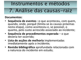 Instrumentos e métodos
7. Análise das causas-raiz
Documentos:
• Sequência de eventos –o que aconteceu, com quem,
quando, onde, porquê (limita-se às causas próximas
nesta etapa), como aconteceu e, se possível, o
quanto, pelo custo acrescido associado ao incidente;
• Sequência de procedimentos esperada – o que
deveria ter ocorrido;
• Lista de acções de melhoria implementadas
imediatamente após o incidente;
• Revisão bibliográfica aprofundada relacionada com
a natureza do incidente em estudo;

 