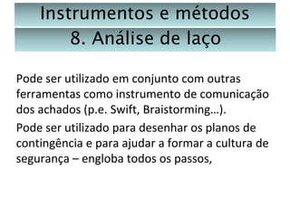 Instrumentos e métodos
8. Análise de laço
Pode ser utilizado em conjunto com outras
ferramentas como instrumento de comunicação
dos achados (p.e. Swift, Braistorming…).
Pode ser utilizado para desenhar os planos de
contingência e para ajudar a formar a cultura de
segurança – engloba todos os passos,

 