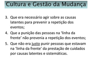 Cultura e Gestão da Mudança
3. Que era necessário agir sobre as causas
latentes para prevenir a repetição dos
eventos;
4. Que a punição das pessoas na ‘linha da
frente’ não prevenia a repetição dos eventos;
5. Que não era justo punir pessoas que estavam
na ‘linha da frente’ da prestação de cuidados
por causas latentes e sistemáticas.

 