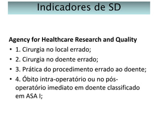 Indicadores de SD
Agency for Healthcare Research and Quality
• 1. Cirurgia no local errado;
• 2. Cirurgia no doente errado;
• 3. Prática do procedimento errado ao doente;
• 4. Óbito intra-operatório ou no pósoperatório imediato em doente classificado
em ASA I;

 