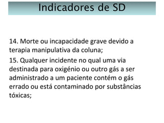 Indicadores de SD
14. Morte ou incapacidade grave devido a
terapia manipulativa da coluna;
15. Qualquer incidente no qual uma via
destinada para oxigénio ou outro gás a ser
administrado a um paciente contém o gás
errado ou está contaminado por substâncias
tóxicas;

 