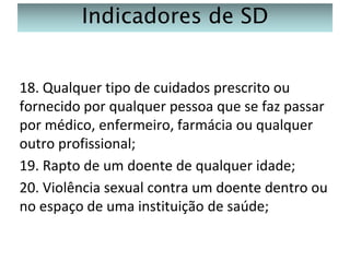 Indicadores de SD
18. Qualquer tipo de cuidados prescrito ou
fornecido por qualquer pessoa que se faz passar
por médico, enfermeiro, farmácia ou qualquer
outro profissional;
19. Rapto de um doente de qualquer idade;
20. Violência sexual contra um doente dentro ou
no espaço de uma instituição de saúde;

 