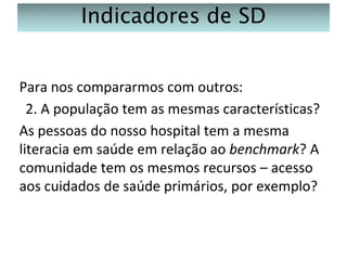Indicadores de SD
Para nos compararmos com outros:
2. A população tem as mesmas características?
As pessoas do nosso hospital tem a mesma
literacia em saúde em relação ao benchmark? A
comunidade tem os mesmos recursos – acesso
aos cuidados de saúde primários, por exemplo?

 