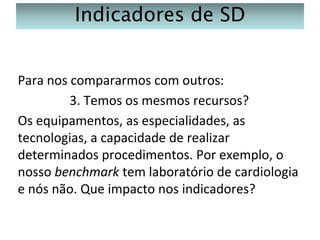 Indicadores de SD
Para nos compararmos com outros:
3. Temos os mesmos recursos?
Os equipamentos, as especialidades, as
tecnologias, a capacidade de realizar
determinados procedimentos. Por exemplo, o
nosso benchmark tem laboratório de cardiologia
e nós não. Que impacto nos indicadores?

 
