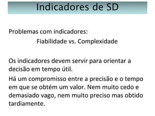 Indicadores de SD
Problemas com indicadores:
Fiabilidade vs. Complexidade
Os indicadores devem servir para orientar a
decisão em tempo útil.
Há um compromisso entre a precisão e o tempo
em que se obtém um valor. Nem muito cedo e
demasiado vago, nem muito preciso mas obtido
tardiamente.

 