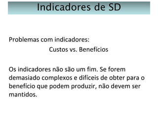 Indicadores de SD
Problemas com indicadores:
Custos vs. Benefícios
Os indicadores não são um fim. Se forem
demasiado complexos e difíceis de obter para o
benefício que podem produzir, não devem ser
mantidos.

 