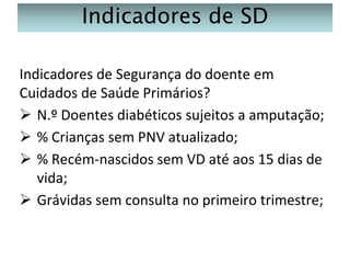 Indicadores de SD
Indicadores de Segurança do doente em
Cuidados de Saúde Primários?
 N.º Doentes diabéticos sujeitos a amputação;
 % Crianças sem PNV atualizado;
 % Recém-nascidos sem VD até aos 15 dias de
vida;
 Grávidas sem consulta no primeiro trimestre;

 