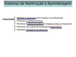 Sistemas de Notificação e Aprendisagem

FINALIDADE

 Melhorar a segurança para o doente e os profissionais
 Promover a melhoria contínua
 Promover a cultura pró-activa em relação ao risco e à segurança
 Promover uma cultura de transparência não punitiva
 Identificar indicadores de segurança.

 