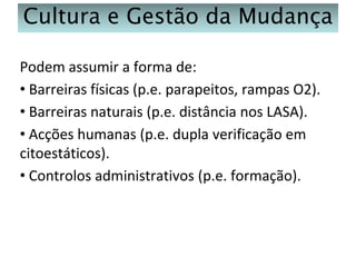 Cultura e Gestão da Mudança
Podem assumir a forma de:
• Barreiras físicas (p.e. parapeitos, rampas O2).
• Barreiras naturais (p.e. distância nos LASA).
• Acções humanas (p.e. dupla verificação em
citoestáticos).
• Controlos administrativos (p.e. formação).

 