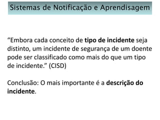 Sistemas de Notificação e Aprendisagem

“Embora cada conceito de tipo de incidente seja
distinto, um incidente de segurança de um doente
pode ser classificado como mais do que um tipo
de incidente.” (CISD)
Conclusão: O mais importante é a descrição do
incidente.

 