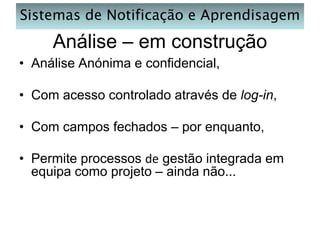 Sistemas de Notificação e Aprendisagem

Análise – em construção
• Análise Anónima e confidencial,
• Com acesso controlado através de log-in,
• Com campos fechados – por enquanto,

• Permite processos de gestão integrada em
equipa como projeto – ainda não...

 