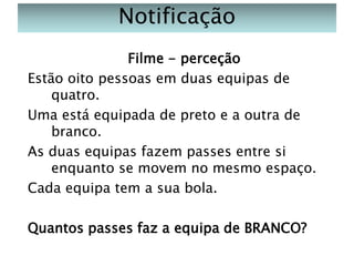 Notificação
Filme - perceção
Estão oito pessoas em duas equipas de
quatro.
Uma está equipada de preto e a outra de
branco.
As duas equipas fazem passes entre si
enquanto se movem no mesmo espaço.
Cada equipa tem a sua bola.
Quantos passes faz a equipa de BRANCO?

 
