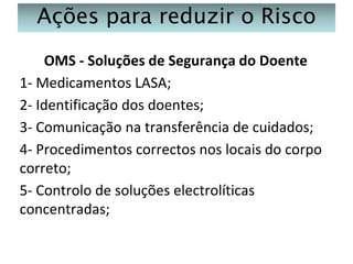 Ações para reduzir o Risco
OMS - Soluções de Segurança do Doente
1- Medicamentos LASA;
2- Identificação dos doentes;
3- Comunicação na transferência de cuidados;
4- Procedimentos correctos nos locais do corpo
correto;
5- Controlo de soluções electrolíticas
concentradas;

 