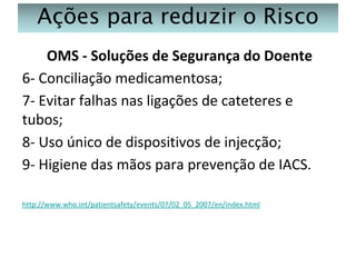 Ações para reduzir o Risco
OMS - Soluções de Segurança do Doente
6- Conciliação medicamentosa;
7- Evitar falhas nas ligações de cateteres e
tubos;
8- Uso único de dispositivos de injecção;
9- Higiene das mãos para prevenção de IACS.
http://www.who.int/patientsafety/events/07/02_05_2007/en/index.html

 