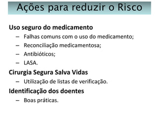 Ações para reduzir o Risco
Uso seguro do medicamento
–
–
–
–

Falhas comuns com o uso do medicamento;
Reconciliação medicamentosa;
Antibióticos;
LASA.

Cirurgia Segura Salva Vidas
– Utilização de listas de verificação.

Identificação dos doentes
– Boas práticas.

 