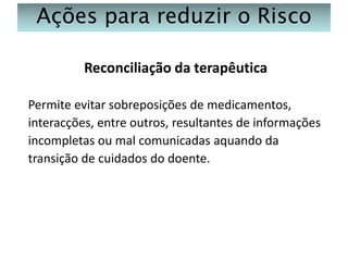 Ações para reduzir o Risco
Reconciliação da terapêutica
Permite evitar sobreposições de medicamentos,
interacções, entre outros, resultantes de informações
incompletas ou mal comunicadas aquando da
transição de cuidados do doente.

 