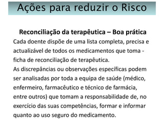 Ações para reduzir o Risco
Reconciliação da terapêutica – Boa prática
Cada doente dispõe de uma lista completa, precisa e
actualizável de todos os medicamentos que toma ficha de reconciliação de terapêutica.
As discrepâncias ou observações específicas podem
ser analisadas por toda a equipa de saúde (médico,
enfermeiro, farmacêutico e técnico de farmácia,
entre outros) que tomam a responsabilidade de, no
exercício das suas competências, formar e informar
quanto ao uso seguro do medicamento.

 