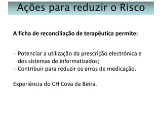 Ações para reduzir o Risco
A ficha de reconciliação de terapêutica permite:
Potenciar a utilização da prescrição electrónica e
dos sistemas de informatizados;
 Contribuir para reduzir os erros de medicação.


Experiência do CH Cova da Beira.

 