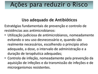 Ações para reduzir o Risco
Uso adequado de Antibióticos
Estratégias fundamentais de prevenção e controlo de
resistências aos antimicrobianos:
• Utilização judiciosa de antimicrobianos, nomeadamente
evitando o seu uso desnecessário e, quando são
realmente necessários, escolhendo o principio ativo
adequado, a dose, o intervalo de administração e a
duração de terapêutica adequadas;
• Controlo de infeção, nomeadamente pela prevenção da
aquisição de infeções e da transmissão de infeções e de
microrganismos resistentes.

 