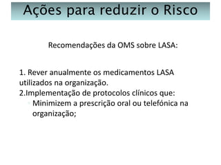 Ações para reduzir o Risco
Recomendações da OMS sobre LASA:
1. Rever anualmente os medicamentos LASA
utilizados na organização.
2.Implementação de protocolos clínicos que:
◦ Minimizem a prescrição oral ou telefónica na
organização;

 