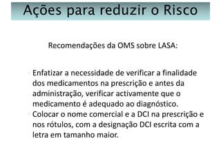 Ações para reduzir o Risco
Recomendações da OMS sobre LASA:
◦ Enfatizar a necessidade de verificar a finalidade
dos medicamentos na prescrição e antes da
administração, verificar activamente que o
medicamento é adequado ao diagnóstico.
◦ Colocar o nome comercial e a DCI na prescrição e
nos rótulos, com a designação DCI escrita com a
letra em tamanho maior.

 