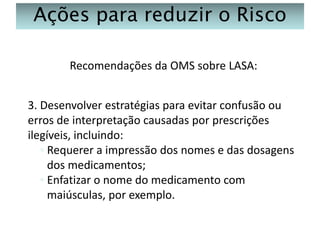 Ações para reduzir o Risco
Recomendações da OMS sobre LASA:
3. Desenvolver estratégias para evitar confusão ou
erros de interpretação causadas por prescrições
ilegíveis, incluindo:
◦ Requerer a impressão dos nomes e das dosagens
dos medicamentos;
◦ Enfatizar o nome do medicamento com
maiúsculas, por exemplo.

 