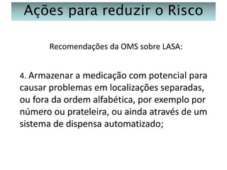 Ações para reduzir o Risco
Recomendações da OMS sobre LASA:
4. Armazenar a medicação com potencial para

causar problemas em localizações separadas,
ou fora da ordem alfabética, por exemplo por
número ou prateleira, ou ainda através de um
sistema de dispensa automatizado;

 
