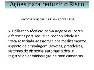 Ações para reduzir o Risco
Recomendações da OMS sobre LASA:
5. Utilizando técnicas como negrito ou cores

diferentes para reduzir a probabilidade de
troca associada aos nomes dos medicamentos,
aspecto da embalagem, gavetas, prateleiras,
sistemas de dispensa automatizados, e
registos de administração de medicamentos.

 
