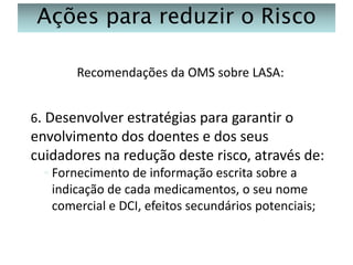 Ações para reduzir o Risco
Recomendações da OMS sobre LASA:
6. Desenvolver estratégias para garantir o

envolvimento dos doentes e dos seus
cuidadores na redução deste risco, através de:
◦ Fornecimento de informação escrita sobre a
indicação de cada medicamentos, o seu nome
comercial e DCI, efeitos secundários potenciais;

 