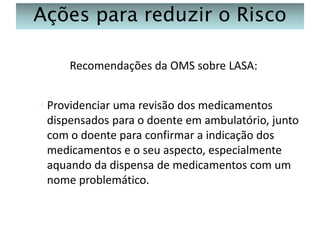Ações para reduzir o Risco
Recomendações da OMS sobre LASA:
◦ Providenciar uma revisão dos medicamentos
dispensados para o doente em ambulatório, junto
com o doente para confirmar a indicação dos
medicamentos e o seu aspecto, especialmente
aquando da dispensa de medicamentos com um
nome problemático.

 