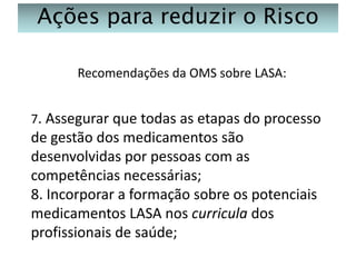 Ações para reduzir o Risco
Recomendações da OMS sobre LASA:
7. Assegurar que todas as etapas do processo

de gestão dos medicamentos são
desenvolvidas por pessoas com as
competências necessárias;
8. Incorporar a formação sobre os potenciais
medicamentos LASA nos curricula dos
profissionais de saúde;

 