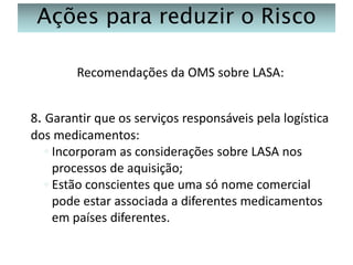 Ações para reduzir o Risco
Recomendações da OMS sobre LASA:
8. Garantir que os serviços responsáveis pela logística
dos medicamentos:
◦ Incorporam as considerações sobre LASA nos
processos de aquisição;
◦ Estão conscientes que uma só nome comercial
pode estar associada a diferentes medicamentos
em países diferentes.

 